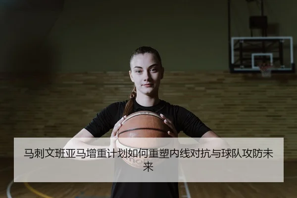 马刺文班亚马增重计划如何重塑内线对抗与球队攻防未来 | leyu