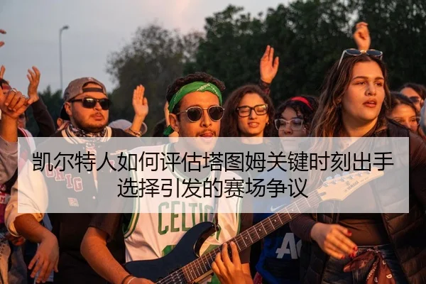 凯尔特人如何评估塔图姆关键时刻出手选择引发的赛场争议 - leyu